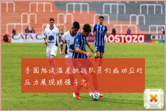 李国旭谈温差挑战队员们成功应对压力展现顽强斗志