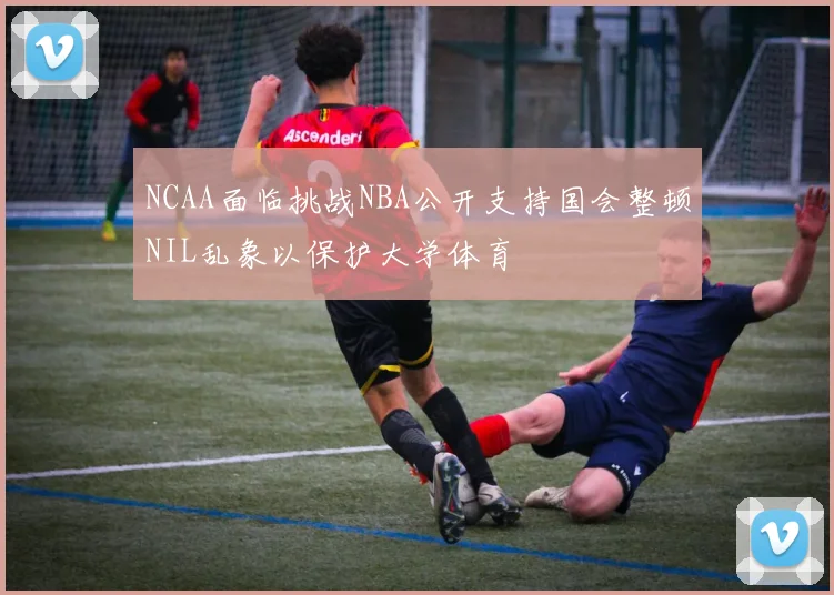 NCAA面临挑战NBA公开支持国会整顿NIL乱象以保护大学体育